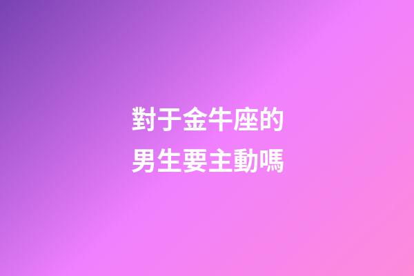對于金牛座的男生要主動嗎-第1張-星座運勢-玄機派