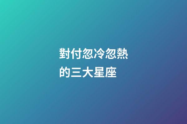 對付忽冷忽熱的三大星座-第1張-星座運勢-玄機派