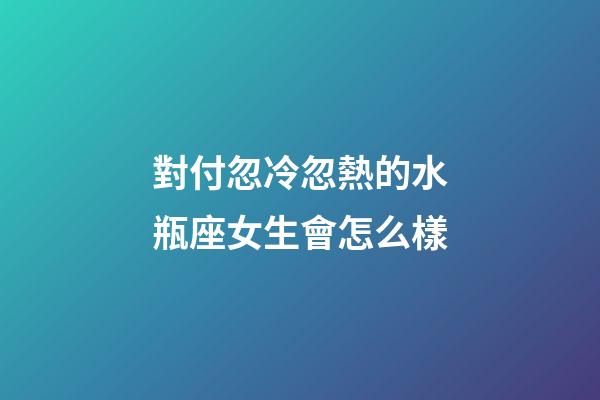 對付忽冷忽熱的水瓶座女生會怎么樣-第1張-星座運勢-玄機派