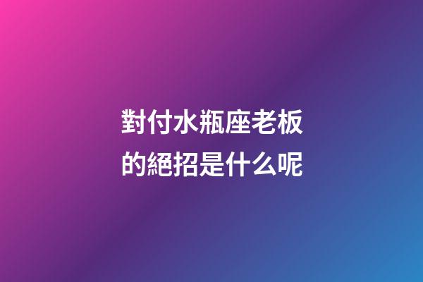 對付水瓶座老板的絕招是什么呢-第1張-星座運勢-玄機派