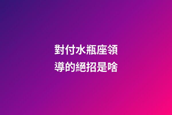 對付水瓶座領導的絕招是啥-第1張-星座運勢-玄機派
