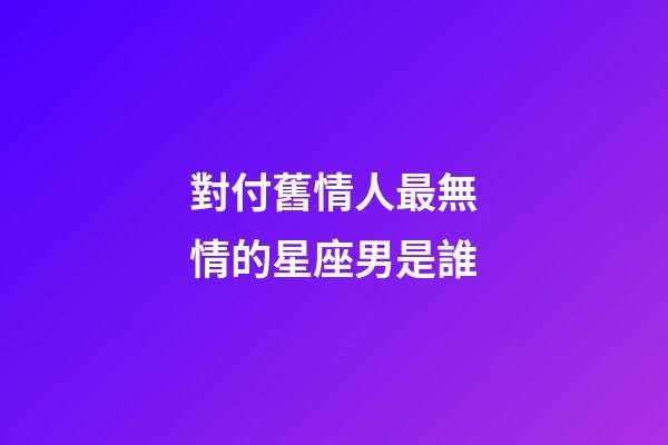 對付舊情人最無情的星座男是誰-第1張-星座運勢-玄機派