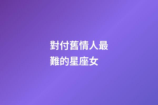 對付舊情人最難的星座女-第1張-星座運勢-玄機派