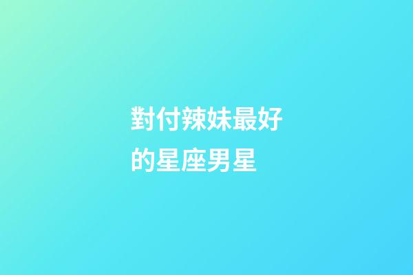 對付辣妹最好的星座男星