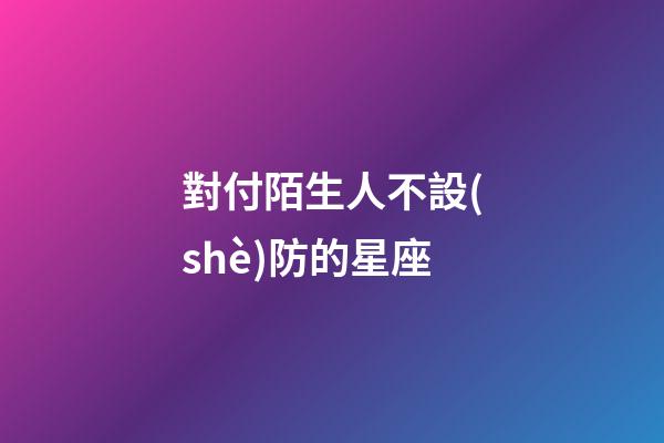對付陌生人不設(shè)防的星座-第1張-星座運(yùn)勢-玄機(jī)派