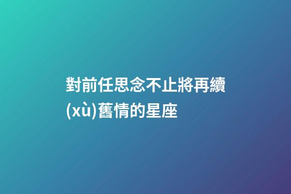 對前任思念不止將再續(xù)舊情的星座-第1張-星座運勢-玄機派