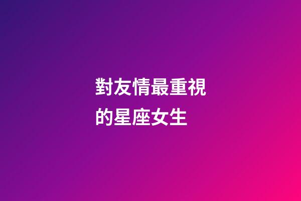 對友情最重視的星座女生-第1張-星座運勢-玄機派