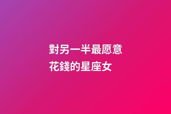 對另一半最愿意花錢的星座女-第1張-星座運勢-玄機派