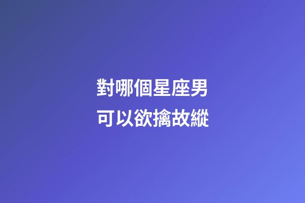 對哪個星座男可以欲擒故縱-第1張-星座運勢-玄機派