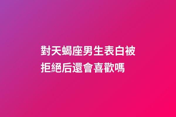 對天蝎座男生表白被拒絕后還會喜歡嗎