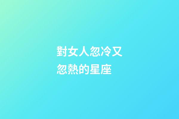 對女人忽冷又忽熱的星座-第1張-星座運(yùn)勢-玄機(jī)派