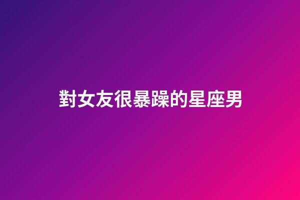 對女友很暴躁的星座男-第1張-星座運勢-玄機派