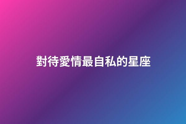 對待愛情最自私的星座-第1張-星座運勢-玄機派