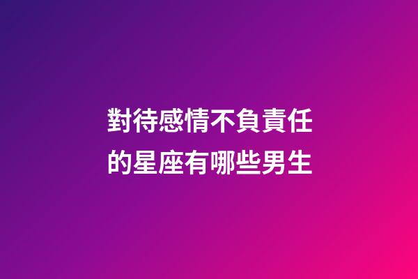 對待感情不負責任的星座有哪些男生-第1張-星座運勢-玄機派