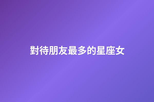對待朋友最多的星座女-第1張-星座運勢-玄機派