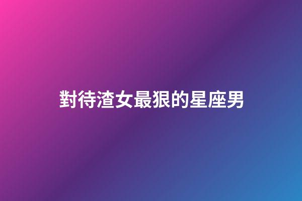 對待渣女最狠的星座男-第1張-星座運勢-玄機派