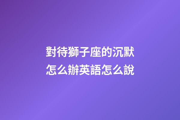 對待獅子座的沉默怎么辦英語怎么說-第1張-星座運勢-玄機派