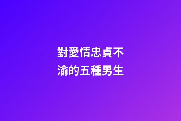 對愛情忠貞不渝的五種男生