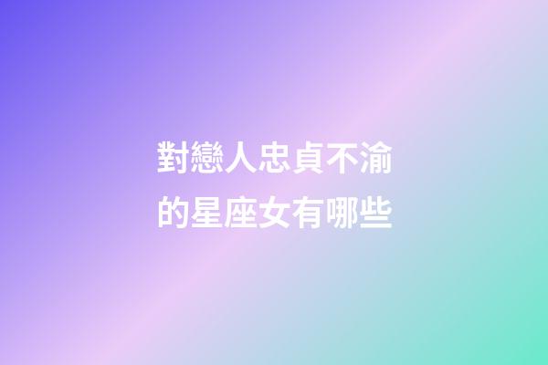 對戀人忠貞不渝的星座女有哪些-第1張-星座運勢-玄機派