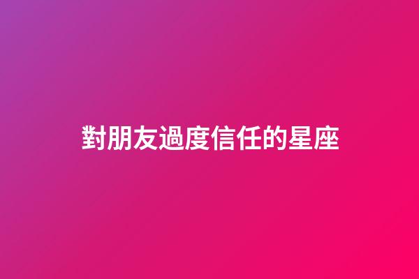 對朋友過度信任的星座-第1張-星座運勢-玄機派