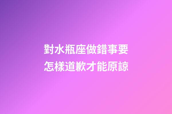 對水瓶座做錯事要怎樣道歉才能原諒-第1張-星座運勢-玄機派