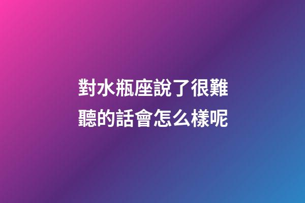 對水瓶座說了很難聽的話會怎么樣呢