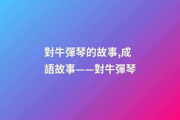 對牛彈琴的故事,成語故事——對牛彈琴-第1張-觀點(diǎn)-玄機(jī)派