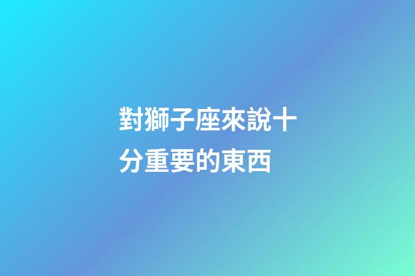 對獅子座來說十分重要的東西-第1張-星座運勢-玄機派