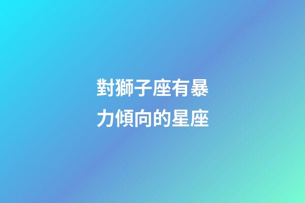 對獅子座有暴力傾向的星座-第1張-星座運勢-玄機派