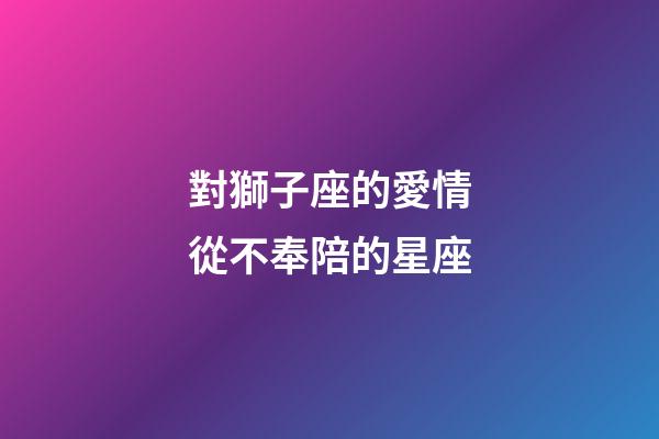 對獅子座的愛情從不奉陪的星座-第1張-星座運勢-玄機派