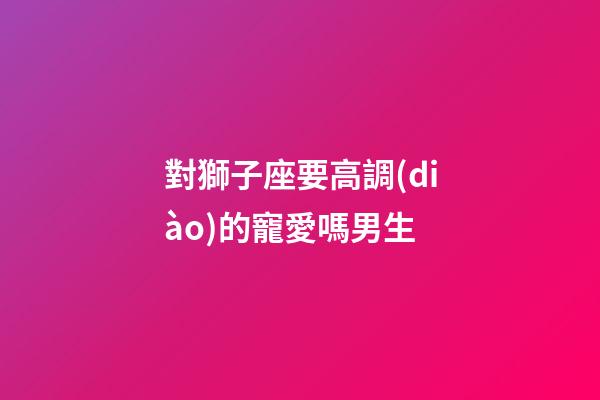 對獅子座要高調(diào)的寵愛嗎男生-第1張-星座運(yùn)勢-玄機(jī)派