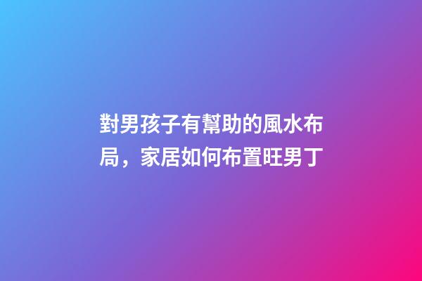 對男孩子有幫助的風水布局，家居如何布置旺男丁