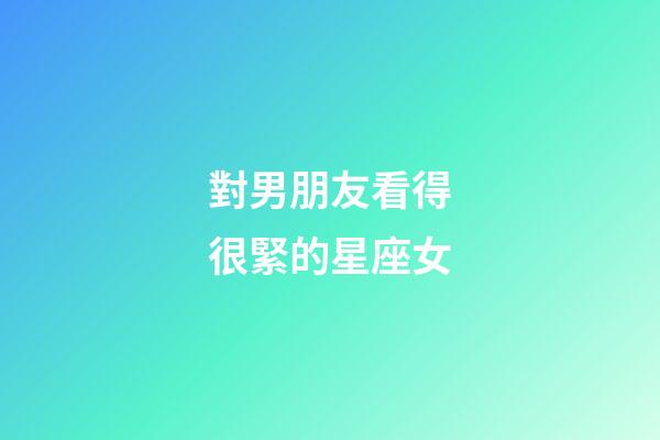 對男朋友看得很緊的星座女-第1張-星座運勢-玄機派