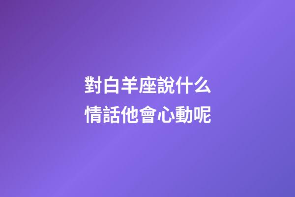對白羊座說什么情話他會心動呢-第1張-星座運勢-玄機派