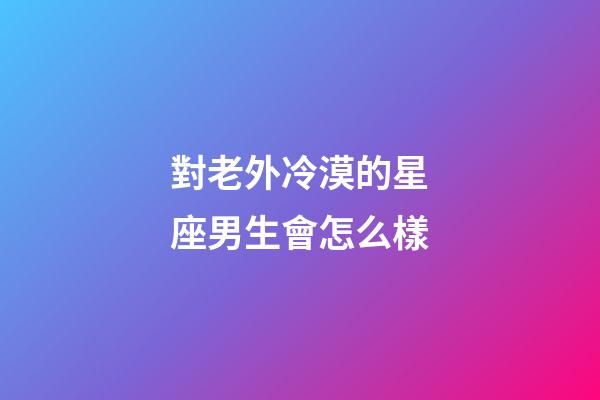 對老外冷漠的星座男生會怎么樣-第1張-星座運勢-玄機派