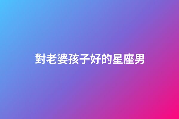 對老婆孩子好的星座男-第1張-星座運勢-玄機派