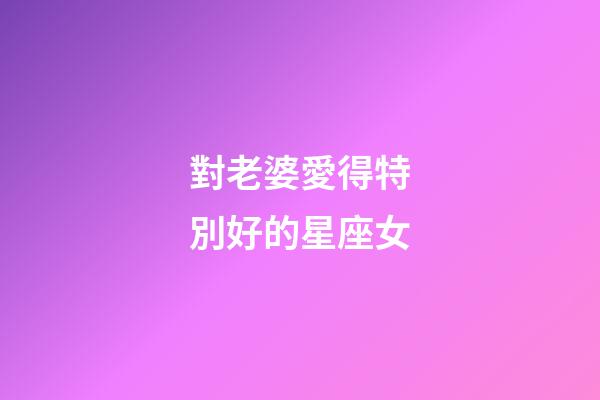 對老婆愛得特別好的星座女-第1張-星座運勢-玄機派