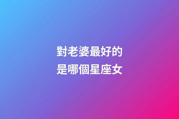 對老婆最好的是哪個星座女-第1張-星座運勢-玄機派