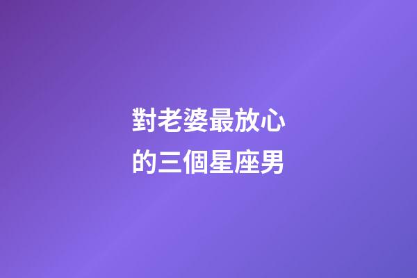 對老婆最放心的三個星座男-第1張-星座運勢-玄機派