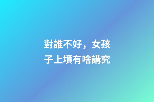對誰不好，女孩子上墳有啥講究