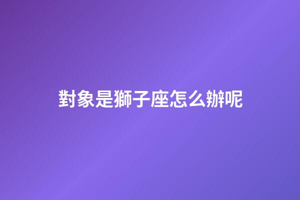 對象是獅子座怎么辦呢-第1張-星座運勢-玄機派