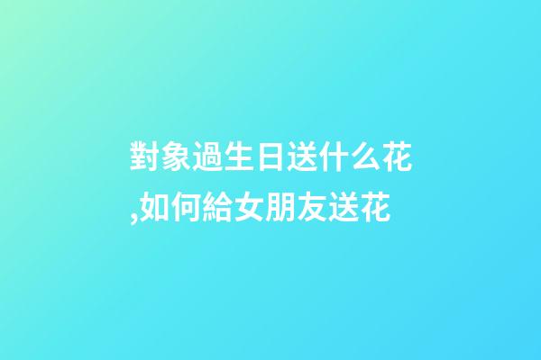 對象過生日送什么花,如何給女朋友送花-第1張-觀點-玄機派
