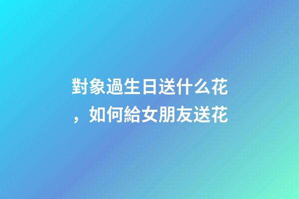 對象過生日送什么花，如何給女朋友送花-第1張-觀點-玄機派