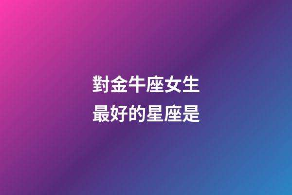 對金牛座女生最好的星座是-第1張-星座運(yùn)勢-玄機(jī)派