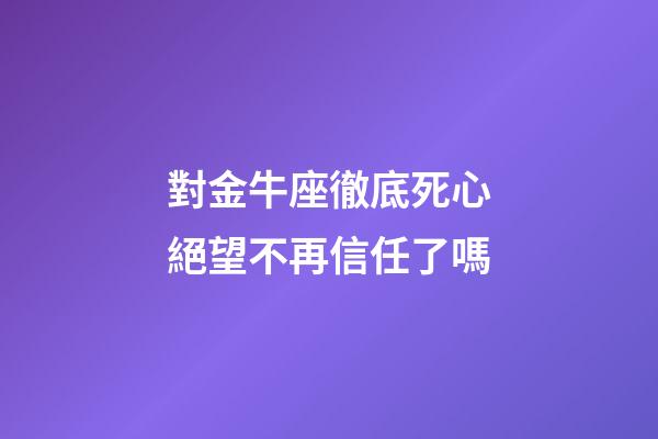 對金牛座徹底死心絕望不再信任了嗎-第1張-星座運勢-玄機派