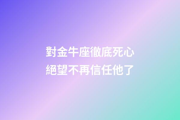 對金牛座徹底死心絕望不再信任他了