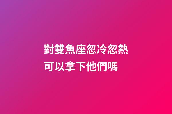 對雙魚座忽冷忽熱可以拿下他們嗎-第1張-星座運勢-玄機派