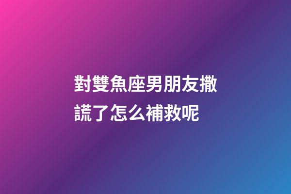 對雙魚座男朋友撒謊了怎么補救呢-第1張-星座運勢-玄機派