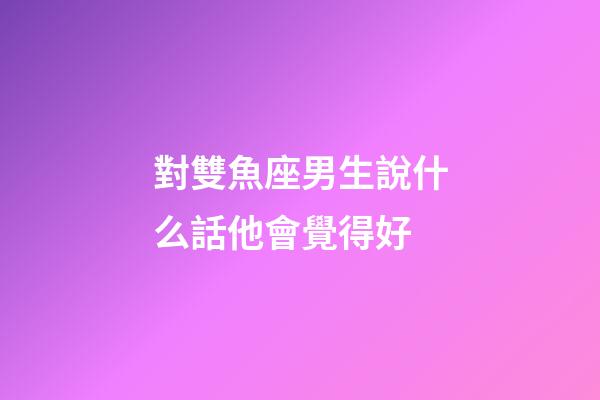 對雙魚座男生說什么話他會覺得好-第1張-星座運勢-玄機派
