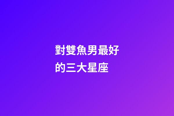 對雙魚男最好的三大星座-第1張-星座運(yùn)勢-玄機(jī)派